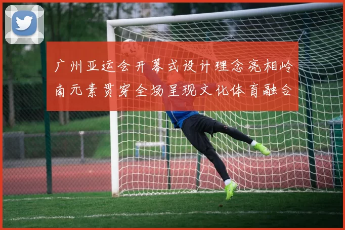 广州亚运会开幕式设计理念亮相岭南元素贯穿全场呈现文化体育融合新看点