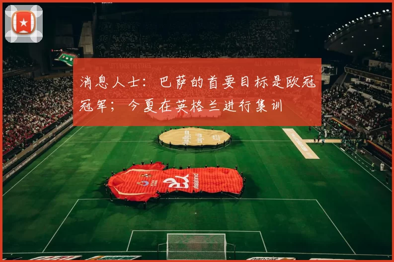 消息人士：巴萨的首要目标是欧冠冠军；今夏在英格兰进行集训