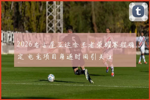 2026名古屋亚运会王者荣耀赛程确定 电竞项目角逐时间引关注