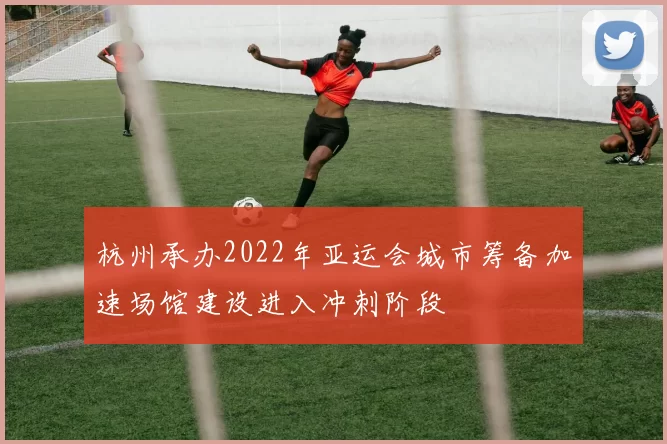 杭州承办2022年亚运会城市筹备加速场馆建设进入冲刺阶段