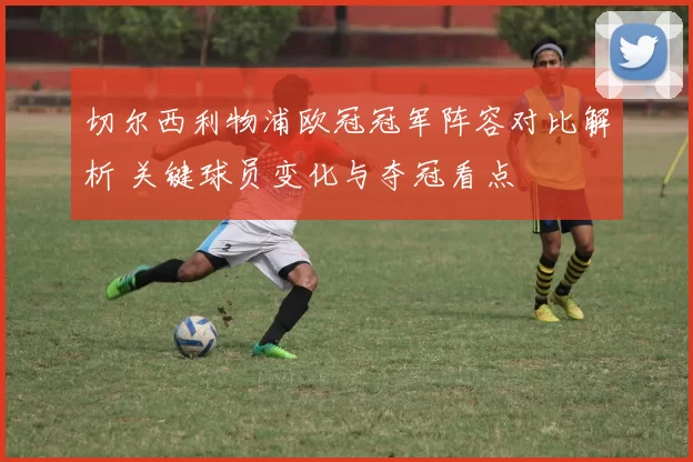 切尔西利物浦欧冠冠军阵容对比解析 关键球员变化与夺冠看点