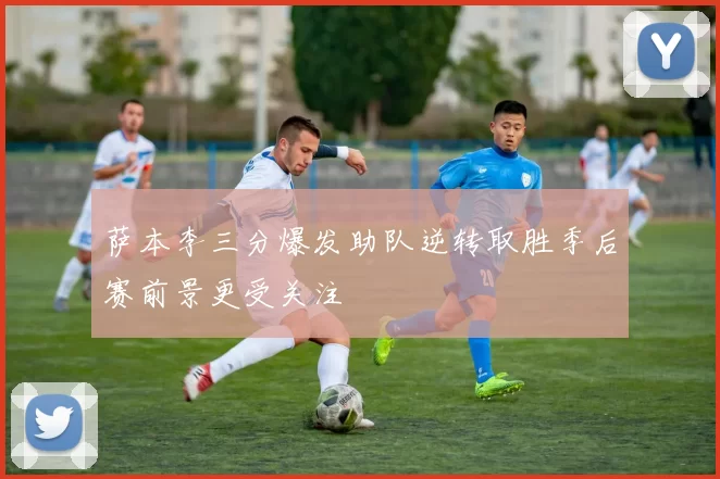 萨本李三分爆发助队逆转取胜季后赛前景更受关注