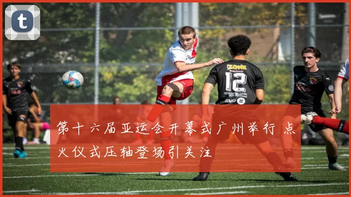 第十六届亚运会开幕式广州举行 点火仪式压轴登场引关注