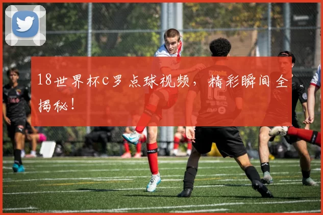 18世界杯c罗点球视频，精彩瞬间全揭秘！