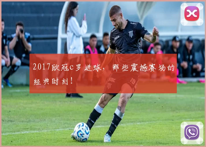 2017欧冠c罗进球,那些震撼赛场的经典时刻!