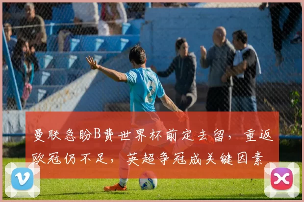 曼联急盼B费世界杯前定去留,重返欧冠仍不足,英超争冠成关键因素_联赛_助攻_葡萄牙体育