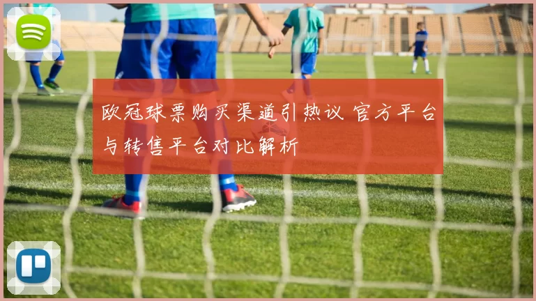 欧冠球票购买渠道引热议 官方平台与转售平台对比解析