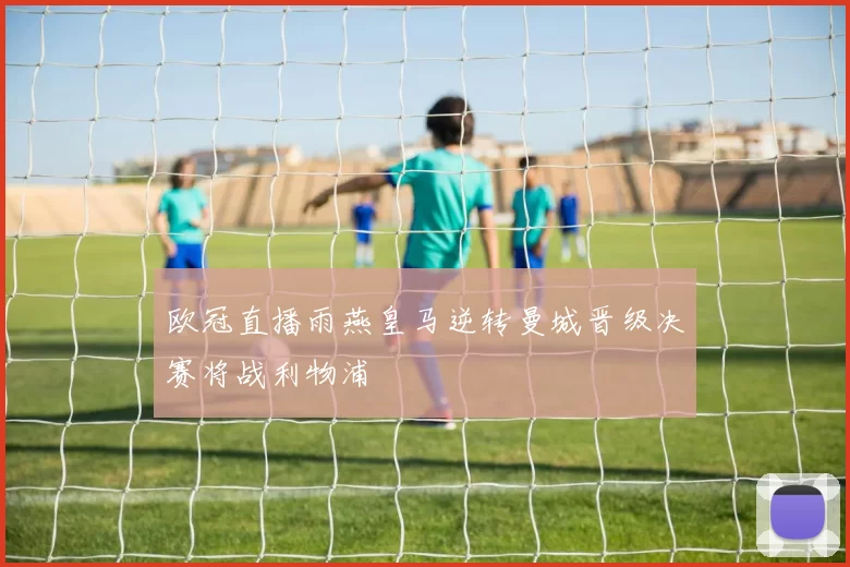 欧冠直播雨燕皇马逆转曼城晋级决赛将战利物浦