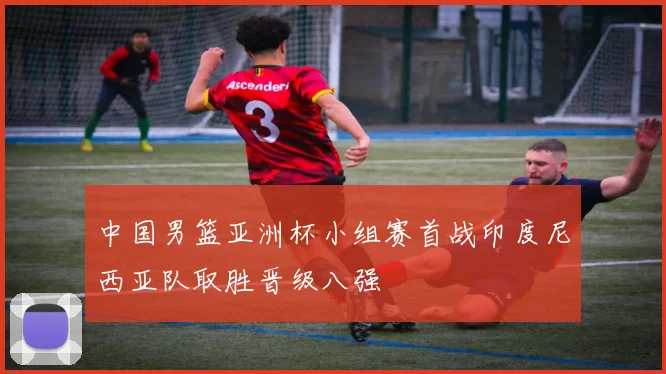 中国男篮亚洲杯小组赛首战印度尼西亚队取胜晋级八强