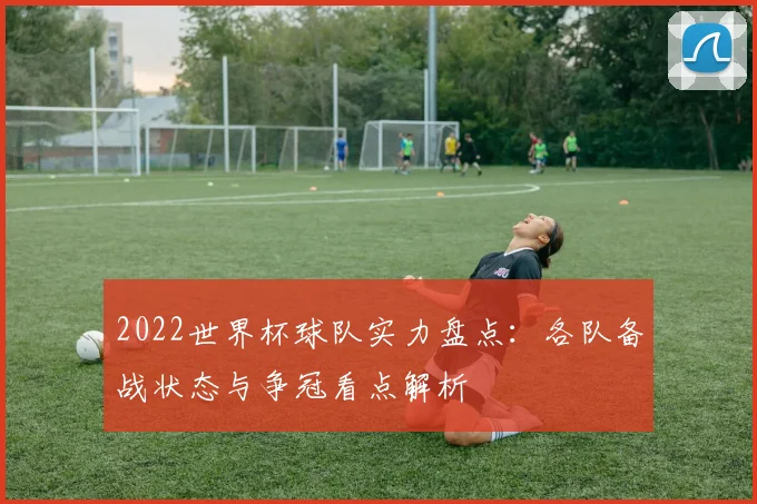 2022世界杯球队实力盘点:各队备战状态与争冠看点解析