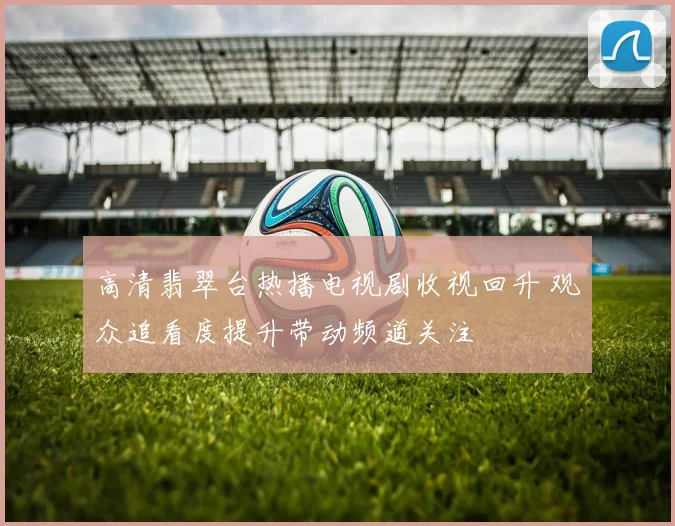 高清翡翠台热播电视剧收视回升 观众追看度提升带动频道关注