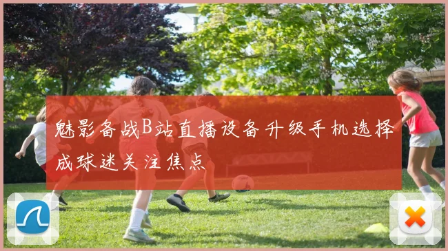 魅影备战B站直播设备升级手机选择成球迷关注焦点