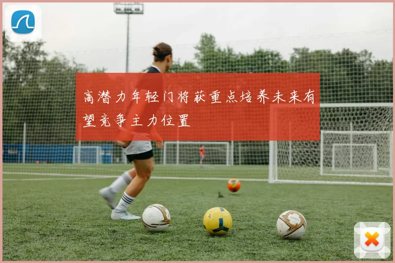 高潜力年轻门将获重点培养未来有望竞争主力位置