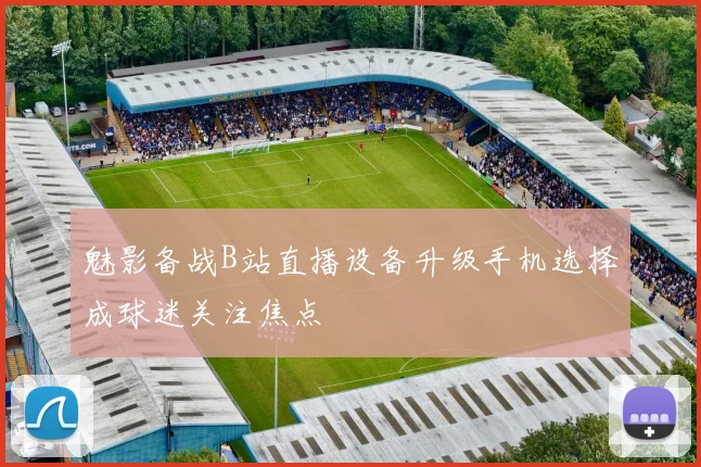 魅影备战B站直播设备升级手机选择成球迷关注焦点