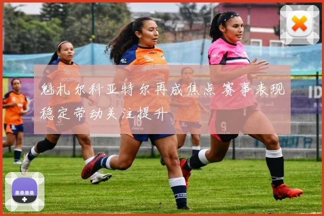 魁札尔科亚特尔再成焦点 赛事表现稳定带动关注提升